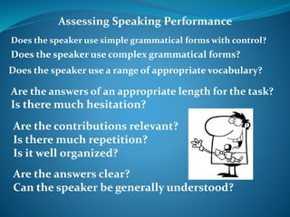 Assessing Speaking Performance 
Does the speaker use simple grammatical forms with control? 
Does the speaker use complex grammatical forms? 
Does the speaker use a range of appropriate vocabulary? 
Are the answers of an appropriate length for the task? 
Is there much hesitation? 
Are the contributions relevant? 
Is there much repetition? 
Is it well organized? 
Are the answers clear? 
Can the speaker be generally understood? 
 