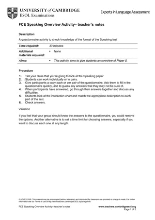 FCE Speaking Overview Activity– teacher’s notes
Description
A questionnaire activity to check knowledge of the format of the Speaking test
Time required: 30 minutes
Additional
materials required:
None
Aims: This activity aims to give students an overview of Paper 5.
Procedure
1. Tell your class that you’re going to look at the Speaking paper.
2. Students can work individually or in pairs.
3. Give participants a copy each or per pair of the questionnaire. Ask them to fill in the
questionnaire quickly, and to guess any answers that they may not be sure of.
4. When participants have answered, go through their answers together and discuss any
difficulties.
5. Students look at the interaction chart and match the appropriate description to each
part of the text.
6. Check answers.
Variation
If you feel that your group should know the answers to the questionnaire, you could remove
the options. Another alternative is to set a time limit for choosing answers, especially if you
want to discuss each one at any length.
© UCLES 2009. This material may be photocopied (without alteration) and distributed for classroom use provided no charge is made. For further
information see our Terms of Use at http://www.teachers.cambridgeESOL.org/ts/legalinfo
FCE Speaking Overview Activity– teacher’s notes www.teachers.cambridgeesol.org
Page 1 of 5
 