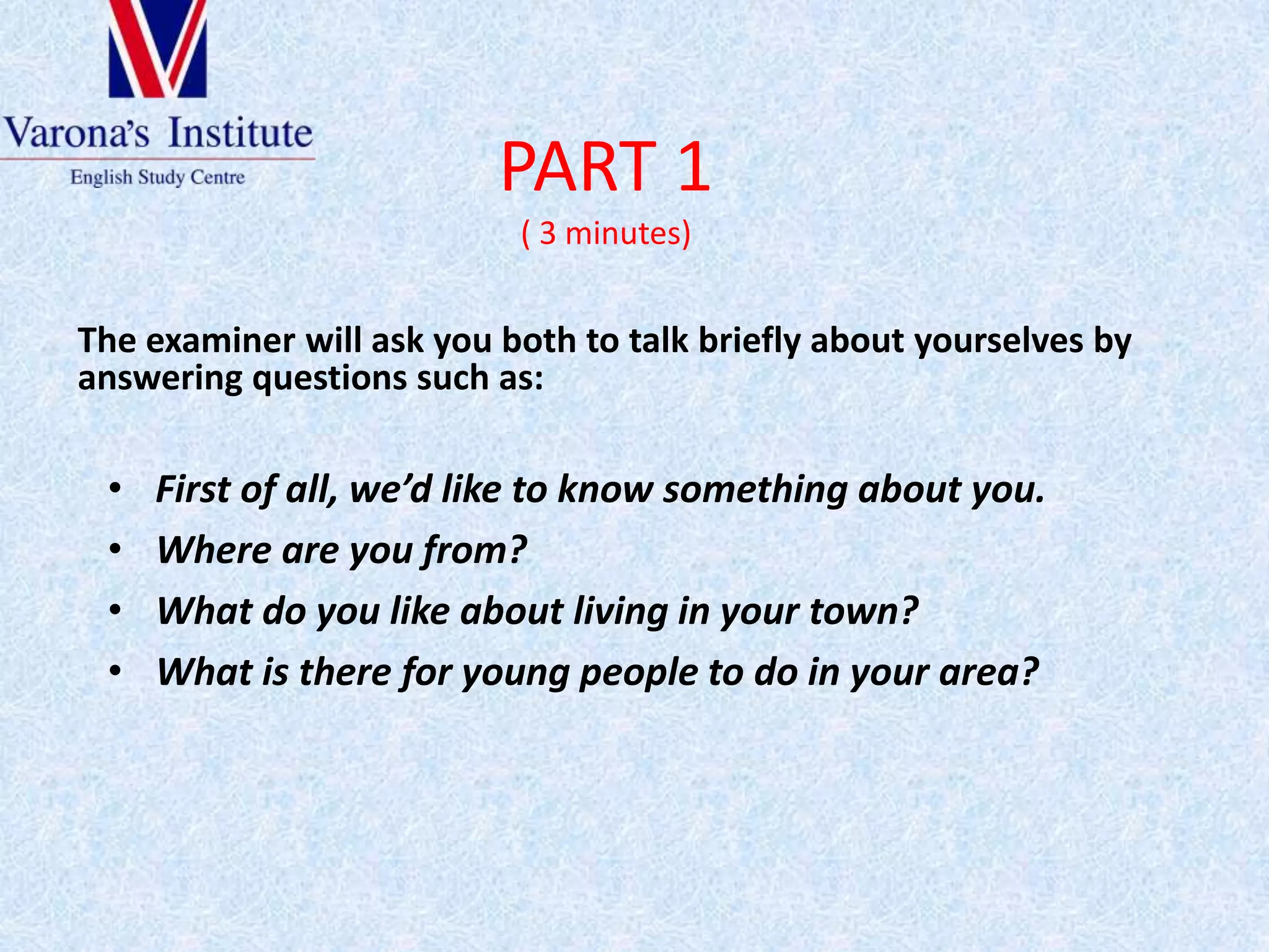 PART 1( 3 minutes)Theexaminerwillaskyoubothtotalkbrieflyaboutyourselvesbyansweringquestionssuch as:First of all, we’dliketoknowsomethingaboutyou.Where are youfrom?What do youlikeabout living in yourtown?Whatisthereforyoungpeopleto do in yourarea?