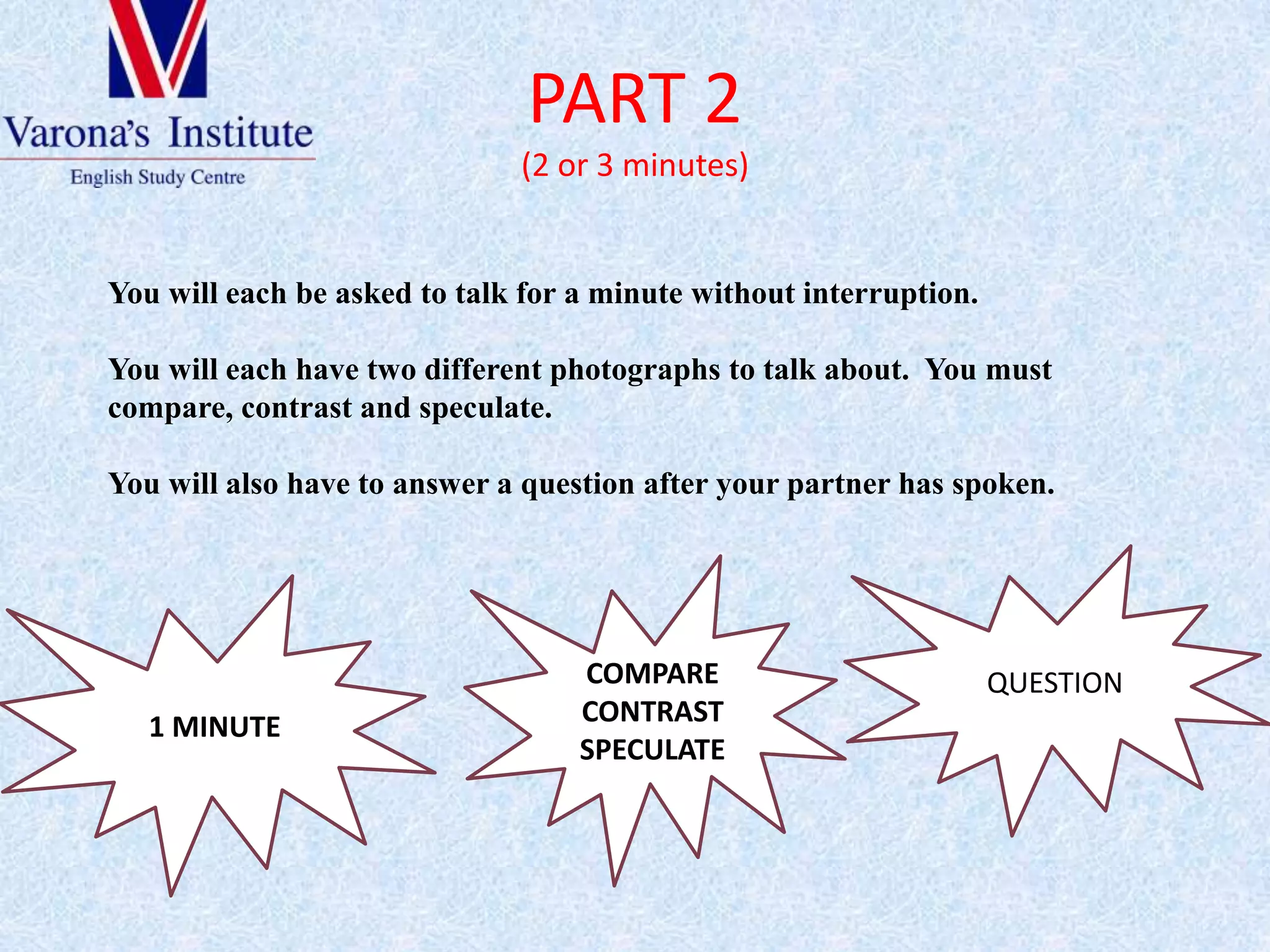 PART 2(2 or 3 minutes)Youwilleachbeaskedtotalkfor a minute withoutinterruption. Youwilleachhavetwodifferentphotographstotalkabout.  Youmust compare, contrast and speculate.Youwillalsohavetoanswer a questionafteryourpartner has spoken.QUESTION COMPARE CONTRASTSPECULATE1 MINUTE