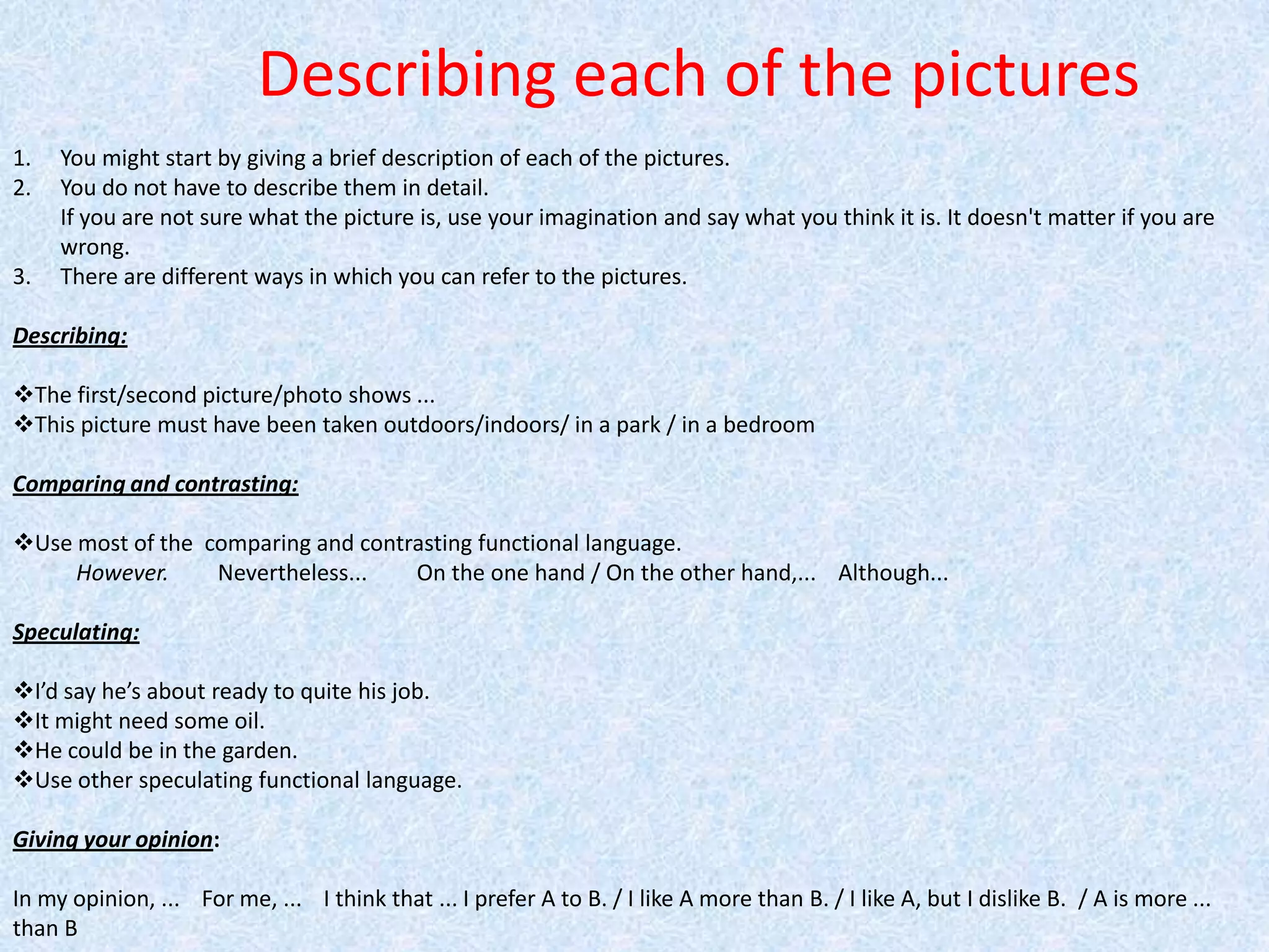 Describing each of the picturesYou might start by giving a brief description of each of the pictures. You do not have to describe them in detail.If you are not sure what the picture is, use your imagination and say what you think it is. It doesn't matter if you are wrong.There are different ways in which you can refer to the pictures. Describing:  The first/second picture/photo shows ...        