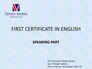 FIRST CERTIFICATE IN ENGLISH SPEAKING PART Mª Ascensión Villalba Varona Lda. Filología Inglesa –  Drd. en Nuevas Tecnologías Web 2.0 