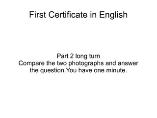 First Certificate in English
Part 2 long turn
Compare the two photographs and answer
the question.You have one minute.
 