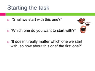 Starting the task 
 “Shall we start with this one?” 
 “Which one do you want to start with?” 
 “It doesn’t really matte...