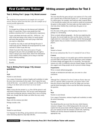 First Certificate Trainer                                        Writing answer guidelines for Test 3
Test 3, Writing Part 1 (page 114), Model answer                         Content
1                                                                       You must describe the game and give your opinion of it. You could
                                                                        give a general idea of what kind of game it is – an adventure game
This model has been prepared as an example of a very good
                                                                        or a sports game, for example, and could say what is special about
answer. However, please note that this is just one example out of
                                                                        it. You should also explain why you would or would not recommend
several possible approaches.
                                                                        the game to other people. You must make sure that readers have a
                                                                        clear idea about whether they would enjoy the game or not.
    Hi Kay
                                                                        Organisation
    I’ve bought lots of things over the Internet and I definitely
    think it’s a good idea. I know some people have had                 Give the name of the game at the beginning of your review –
    problems sometimes but I’ve only had positive experiences.          perhaps in a sub-heading.
    I agree with Mark that books and CDs – DVDs too – are               Write in clearly defined paragraphs – the first one might describe
    some of the best things to buy online. It’s much quicker            the game, the second might say what you like about it, the third
    and easier than going into town and trying to find what             might point out a weak aspect of the game and the final paragraph
    you want in a shop there.                                           might explain why you would or would not recommend it to other
                                                                        players.
    It would be very risky to send cash through the post. It
    could easily get lost. Websites all accept payment by credit        4
    card and it’s safest to pay that way.                               Style
    I think if you don’t like what you’re sent or if it gets            Neutral or formal.
    damaged in the post, then you probably have the right to
                                                                        Do not use contractions like I’m or I’ve instead of I am or I have.
    return it and get your money back. There’ll be information
    on the website of the company you’re using so read that             Content
    before ordering anything.                                           You may agree, disagree or even partly agree with the statement but
    Good luck.                                                          you must make your opinion clear. You should give some examples
                                                                        of climate change and suggest why it is occurring. You must give
    Kumiko
                                                                        reasons as to why it is difficult to prevent climate change. You should
                                                                        also suggest some things people can do to prevent climate change.
Test 3, Writing Part 2 (page 115), Answer                               Organisation
guidelines                                                              Write in clearly defined paragraphs.
2                                                                       Include an introduction and make sure you come to a clear
Style                                                                   conclusion.
Neutral or semi-formal.                                                 5
Use a range of structures, sentence lengths and vocabulary to make      Although Test 3, Question 5 in First Certificate Trainer does not
the story more interesting for the reader. Don’t repeat the same        refer to a specific author or book title, you need to select a title
words all the time – you could, for example, use thrilling as well as   from the current or past ESOL set text list. Make sure you have
exciting or an idiom such as my heart was in my mouth.	                 read the book thoroughly or have seen the film before answering
Content                                                                 the question.
Make it clear who the narrator is, e.g. how old the person is and       5a
what kind of lifestyle they have. You can give some background
                                                                        Style
to the most exciting day and give reasons why it was so exciting.
Make sure, though, that the reader can follow the story easily.         Neutral or semi-formal.
Organisation                                                            Use a range of structures, sentence lengths and vocabulary to make
                                                                        the article interesting.
Begin with the sentence provided.
                                                                        Content
Perhaps include a title.
                                                                        You should describe one event from the story which features
3                                                                       someone in danger. Give a little background to the event and
Style                                                                   explain how the person deals with the dangerous event. You should
Neutral or semi-formal.                                                 give your opinion on how the situation is dealt with, explaining
                                                                        whether you feel the character handled the situation in an
Use language for describing, giving opinions and recommending –         appropriate way.
some interesting adjectives may help with this.


  Photocopiable        © Cambridge University Press 2011 First Certificate Trainer with answers
 
