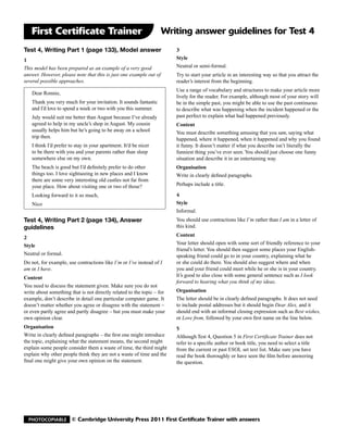 First Certificate Trainer                                        Writing answer guidelines for Test 4
Test 4, Writing Part 1 (page 133), Model answer                         3
1                                                                       Style
This model has been prepared as an example of a very good               Neutral or semi-formal.
answer. However, please note that this is just one example out of       Try to start your article in an interesting way so that you attract the
several possible approaches.                                            reader’s interest from the beginning.
                                                                        Use a range of vocabulary and structures to make your article more
   Dear Ronnie,
                                                                        lively for the reader. For example, although most of your story will
   Thank you very much for your invitation. It sounds fantastic         be in the simple past, you might be able to use the past continuous
   and I’d love to spend a week or two with you this summer.            to describe what was happening when the incident happened or the
   July would suit me better than August because I’ve already           past perfect to explain what had happened previously.
   agreed to help in my uncle’s shop in August. My cousin               Content
   usually helps him but he’s going to be away on a school              You must describe something amusing that you saw, saying what
   trip then.                                                           happened, where it happened, when it happened and why you found
   I think I’d prefer to stay in your apartment. It’d be nicer          it funny. It doesn’t matter if what you describe isn’t literally the
   to be there with you and your parents rather than sleep              funniest thing you’ve ever seen. You should just choose one funny
   somewhere else on my own.                                            situation and describe it in an entertaining way.
   The beach is good but I’d definitely prefer to do other              Organisation
   things too. I love sightseeing in new places and I know              Write in clearly defined paragraphs.
   there are some very interesting old castles not far from
   your place. How about visiting one or two of those?                  Perhaps include a title.

   Looking forward to it so much,                                       4
   Nico                                                                 Style
                                                                        Informal.
Test 4, Writing Part 2 (page 134), Answer                               You should use contractions like I’m rather than I am in a letter of
guidelines                                                              this kind.

2                                                                       Content
Style                                                                   Your letter should open with some sort of friendly reference to your
                                                                        friend’s letter. You should then suggest some places your English-
Neutral or formal.                                                      speaking friend could go to in your country, explaining what he
Do not, for example, use contractions like I’m or I’ve instead of I     or she could do there. You should also suggest where and when
am or I have.                                                           you and your friend could meet while he or she is in your country.
Content                                                                 It’s good to also close with some general sentence such as I look
                                                                        forward to hearing what you think of my ideas.
You need to discuss the statement given. Make sure you do not
write about something that is not directly related to the topic – for   Organisation
example, don’t describe in detail one particular computer game. It      The letter should be in clearly defined paragraphs. It does not need
doesn’t matter whether you agree or disagree with the statement –       to include postal addresses but it should begin Dear Alex, and it
or even partly agree and partly disagree – but you must make your       should end with an informal closing expression such as Best wishes,
own opinion clear.                                                      or Love from, followed by your own first name on the line below.
Organisation                                                            5
Write in clearly defined paragraphs – the first one might introduce     Although Test 4, Question 5 in First Certificate Trainer does not
the topic, explaining what the statement means, the second might        refer to a specific author or book title, you need to select a title
explain some people consider them a waste of time, the third might      from the current or past ESOL set text list. Make sure you have
explain why other people think they are not a waste of time and the     read the book thoroughly or have seen the film before answering
final one might give your own opinion on the statement.                 the question.




  Photocopiable        © Cambridge University Press 2011 First Certificate Trainer with answers
 