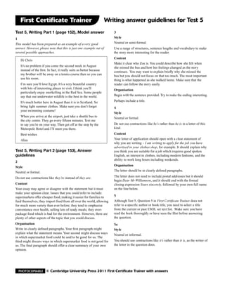 First Certificate Trainer                                          Writing answer guidelines for Test 5
Test 5, Writing Part 1 (page 152), Model answer                          3
1                                                                        Style
This model has been prepared as an example of a very good                Neutral or semi-formal.
answer. However, please note that this is just one example out of        Use a range of structures, sentence lengths and vocabulary to make
several possible approaches.                                             the story more interesting for the reader.
                                                                         Content
   Hi Chris
                                                                         Make it clear who Zoe is. You could describe how she felt when
   It’s no problem if you come the second week in August                 she missed the bus and how her feelings changed as the story
   instead of the first. In fact, it really suits us better because      continues. You may want to explain briefly why she missed the
   my brother will be away on a tennis course then so you can            bus but you should not focus on that too much. The most important
   use his room.                                                         thing is what happened as she walked home. Make sure that the
   I’m sure you’ll love Egypt. It’s a very beautiful country             reader can follow the story easily.
   with lots of interesting places to visit. I think you’ll              Organisation
   particularly enjoy snorkelling in the Red Sea. Some people
   say that our underwater wildlife is the best in the world.            Begin with the sentence provided. Try to make the ending interesting.

   It’s much hotter here in August than it is in Scotland. So            Perhaps include a title.
   bring light summer clothes. Make sure you don’t forget                4
   your swimming costume!
                                                                         Style
   When you arrive at the airport, just take a shuttle bus to
                                                                         Neutral or formal.
   the city centre. They go every fifteen minutes. Text me
   to say you’re on your way. Then get off at the stop by the            Do not use contractions like he’s rather than he is in a letter of this
   Metropole Hotel and I’ll meet you there.                              kind.
   Best wishes                                                           Content
   Alim                                                                  Your letter of application should open with a clear statement of
                                                                         why you are writing – I am writing to apply for the job you have
                                                                         advertised in your clothes shop, for example. It should explain why
Test 5, Writing Part 2 (page 153), Answer                                you think you are suitable for a job which requires good spoken
guidelines                                                               English, an interest in clothes, including modern fashions, and the
                                                                         ability to work long hours including weekends.
2
Style                                                                    Organisation
Neutral or formal.                                                       The letter should be in clearly defined paragraphs.

Do not use contractions like they’re instead of they are.                The letter does not need to include postal addresses but it should
                                                                         begin Dear Mr Williamson, and it should end with the formal
Content                                                                  closing expression Yours sincerely, followed by your own full name
Your essay may agree or disagree with the statement but it must          on the line below.
make your opinion clear. Issues that you could refer to include:
supermarkets offer cheaper food, making it easier for families to        5
feed themselves; they import food from all over the world, allowing      Although Test 5, Question 5 in First Certificate Trainer does not
for much more variety than ever before; they tend to emphasise           refer to a specific author or book title, you need to select a title
convenience over health, selling lots of ready meals; they over-         from the current or past ESOL set text list. Make sure you have
package food which is bad for the environment. However, there are        read the book thoroughly or have seen the film before answering
plenty of other aspects of the topic that you could discuss.             the question.
Organisation                                                             5a
Write in clearly defined paragraphs. Your first paragraph might          Style
explain what the statement means. Your second might discuss ways
                                                                         Neutral or informal.
in which supermarket food could be said to be good for us. The
third might discuss ways in which supermarket food is not good for       You should use contractions like it’s rather than it is, as the writer of
us. The final paragraph should offer a clear summary of your own         the letter in the question does.
opinion.




  Photocopiable        © Cambridge University Press 2011 First Certificate Trainer with answers
 