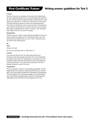 First Certificate Trainer                                     Writing answer guidelines for Test 5
Content
Your letter must give your opinion on the point Jack makes about
the story suggesting people’s lives were much harder then than they
are now. You may agree or disagree with the statement but you must
make your opinion clear. As the focus of this task is on the set text,
your letter should not spend too much time describing people’s
lives today but should focus more on the text itself. You should not
waste words on things that do not relate to the set text even though
they might be appropriate for a letter to a friend – don’t talk about
other aspects of your or his life, for example.
Organisation
The letter must be written in clearly defined paragraphs. It does not
need to include any addresses but it should open Dear Jack, and
should end in an informal way, e.g. Best wishes, followed by your
first name on the following line.

5b
Style
Neutral or formal.
Do not use contractions like it’s rather than it is.
Content
The essay must discuss how the relationship between two
characters in the book changes during the story. You should begin
by stating clearly which two characters you are going to focus on.
It should compare what the relationship was like at the beginning
of the book with how it is at the end, discussing how and why it
changes during the course of the story.
Organisation
The essay should be written in clearly defined paragraphs. The first
might introduce the characters explaining briefly why you selected
them. The second might consider their relationship at the beginning.
The third might focus on discussing changes occurring during the
story and the final paragraph might conclude by contrasting their
relationship at the end with that at the beginning of the story.




  Photocopiable         © Cambridge University Press 2011 First Certificate Trainer with answers
 