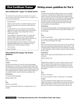 First Certificate Trainer                                        Writing answer guidelines for Test 6
Test 6, Writing Part 1 (page 171), Model answer                        Content
1                                                                      The report must describe the public transport services available
                                                                       in your town. It should discuss whether these services meet the
This model has been prepared as an example of a very good
                                                                       needs of everyone in the town and it must also suggest how the
answer. However, please note that this is just one example out of
                                                                       system could be improved. It is probable that your first paragraph
several possible approaches.
                                                                       will outline the nature of your town, the second will describe
                                                                       the public transport available, the third will consider how far it
    Dear Mr Wilson,
                                                                       meets the needs of the townspeople and the fourth will make
    Thank you for your letter. I am afraid I would not want to         recommendations for improvements.
    do just evening work as I am anxious to find a full-time
                                                                       Organisation
    position.
                                                                       Use clearly defined paragraphs. At the beginning (perhaps in a title)
    I would, however, be very interested in your alternative
                                                                       you should state the name of the town whose public transport you
    suggestion for work at the summer camp in the mountains.
                                                                       are discussing.
    When are you likely to know whether there will be a
    vacancy there or not?                                              4
    I am available for work from 4 July to 31 August and
                                   th          st                      Style
    would be happy to work for you for all of that period.             Neutral or semi-formal.
    However, if you would only want to offer me work for one
                                                                       Use a range of structures, sentence lengths and vocabulary to make
    month, then my preference would be for August.
                                                                       the story more interesting for the reader.
    My spoken English is good as I spend a lot of time with
                                                                       Content
    English-speaking people. I am a sociable person and I
    definitely get on well with people of all ages.                    Make it clear who the characters in the story are. You can make the
                                                                       story more interesting by explaining how the characters felt – cold
    Yours sincerely,
                                                                       and afraid, perhaps. Possibly also write about what they could hear
    Bruno Schneider                                                    as well as what they could see. Make sure that the reader can follow
                                                                       the story easily.
Test 6, Writing Part 2 (page 172), Answer                              Organisation
guidelines                                                             Begin with the sentence provided. Bring the story to an effective
                                                                       conclusion.
2
Style                                                                  Perhaps include a title.
Neutral or semi-formal.                                                5
Content                                                                Although Test 6, Question 5 in First Certificate Trainer does not
The article must choose two of the five sports listed (football,       refer to a specific author or book title, you need to select a title
basketball, tennis, swimming or cycling) and should explain why        from the current or past ESOL set text list. Make sure you have
you would like to do the two sports you have chosen. It must also      read the book thoroughly or have seen the film before answering
name one other sport and should give reasons why this sport would      the question.
also be appropriate for the summer school to include. Make sure        5a
your opinions and the reasons for them are absolutely clear.
                                                                       Style
Organisation
                                                                       Neutral or semi-formal.
Use clearly defined paragraphs.
                                                                       Do not use contractions. Write it is rather than it’s, for example.
Perhaps include a title.
                                                                       Content
3                                                                      Your essay should describe the ending of the story and discuss
Style                                                                  whether you think it is a good ending or not. You may say that you
Neutral or semi-formal.                                                find the ending effective or that you do not like it but you must
                                                                       make your own opinion clear, giving reasons for what you say.
Do not use contractions. Write there is rather than there’s, for
example.




  Photocopiable        © Cambridge University Press 2011 First Certificate Trainer with answers
 