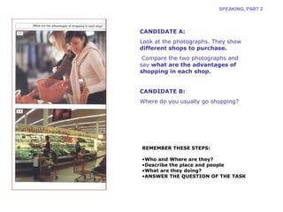 SPEAKING, PART 2 
CANDIDATE A: 
Look at the photographs. They show 
different shops to purchase. 
Compare the two photographs and 
say what are the advantages of 
shopping in each shop. 
CANDIDATE B: 
Where do you usually go shopping? 
REMEMBER THESE STEPS: 
•Who and Where are they? 
•Describe the place and people 
•What are they doing? 
•ANSWER THE QUESTION OF THE TASK 
 