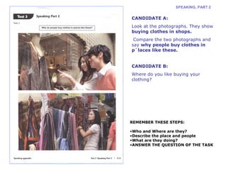 SPEAKING, PART 2 
CANDIDATE A: 
Look at the photographs. They show 
buying clothes in shops. 
Compare the two photographs and 
say why people buy clothes in 
p`laces like these. 
CANDIDATE B: 
Where do you like buying your 
clothing? 
REMEMBER THESE STEPS: 
•Who and Where are they? 
•Describe the place and people 
•What are they doing? 
•ANSWER THE QUESTION OF THE TASK 
 