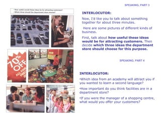SPEAKING, PART 3 
INTERLOCUTOR: 
Now, I’d like you to talk about something 
together for about three minutes. 
Here are some pictures of different kinds of 
business. 
First, talk about how useful these ideas 
would be for attracting customers. Then 
decide which three ideas the department 
store should choose for this purpose. 
SPEAKING, PART 4 
INTERLOCUTOR: 
•Which idea from an academy will attract you if 
you wanted to learn a second language? 
•How important do you think facilities are in a 
department store? 
•If you were the manager of a shopping centre, 
what would you offer your customers? 
 