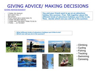 GIVING ADVICE/ MAKING DECISIONS 
GIVING ADVICE/SUGGEST 
- I THINK YOU SHOULD 
- WHY DON’T YOU…? 
- YOU COULD… 
- IT’S/IT COULD BE A GOOD IDEA TO 
- I THINK THE BEST IDEA IS… 
- I THINK THAT THE RIGHT THING TO DO IS 
- I THINK……..IS THE BEST 
You and your friend want to go on an adventure 
holiday this summer. First, Talk together about the 
different kinds of adventure holidays you’d like to do. 
Then, decide which one you will do in the summer. 
- Climbing 
- Cycling 
- Fishing 
- Trecking 
- Swimming 
- Canoeing 
• What different kinds of adventure holidays you’d like to do? 
• Which one will you do in the summer? 
 