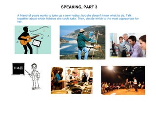 SPEAKING, PART 3 
A friend of yours wants to take up a new hobby, but she doesn’t know what to do. Talk 
together about which hobbies she could take. Then, decide which is the most appropriate for 
her. 
 