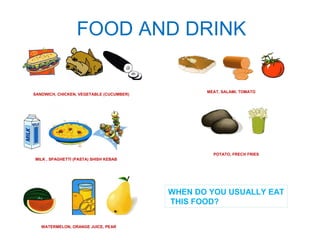 FOOD AND DRINK 
SANDWICH, CHICKEN, VEGETABLE (CUCUMBER) 
MILK , SPAGHETTI (PASTA) SHISH KEBAB 
WATERMELON, ORANGE JUICE, PEAR 
MEAT, SALAMI, TOMATO 
POTATO, FRECH FRIES 
WHEN DO YOU USUALLY EAT 
THIS FOOD? 
 