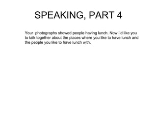 SPEAKING, PART 4 
Your photographs showed people having lunch. Now I’d like you 
to talk together about the places where you like to have lunch and 
the people you like to have lunch with. 
