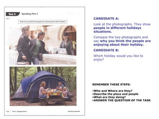 CANDIDATE A: 
Look at the photographs. They show 
people in different holidays 
situations. 
Compare the two photographs and 
say why you think the people are 
enjoying about their holiday. 
CANDIDATE B: 
Which holiday would you like to 
enjoy? 
REMEMBER THESE STEPS: 
•Who and Where are they? 
•Describe the place and people 
•What are they doing? 
•ANSWER THE QUESTION OF THE TASK 
 