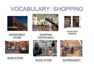 VOCABULARY: SHOPPING 
DEPARTMENT 
STORE 
SHOPPING 
CENTER/MALL 
SHOP/SHOP 
WINDOW 
BOOK STORE 
MUSIC STORE SUPERMARKET 
 