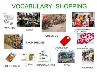 VOCABULARY: SHOPPING 
CREDIT CARD CASH SHOPPING LIST 
PRICE/ PRICE 
TAG 
TROLLEY 
CHECK OUT 
SHOP SHELVES 
SHOP ASSISTANT/ 
CUSTOMERS 
A 
BARGAIN/DISCOUNT 
STALL 
SHOPPERS 
MARKET 
 