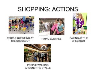 SHOPPING: ACTIONS 
PEOPLE QUEUEING AT 
THE CHECKOUT 
TRYING CLOTHES PAYING AT THE 
CHECKOUT 
PEOPLE WALKING 
AROUND THE STALLS 
 