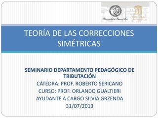 SEMINARIO DEPARTAMENTO PEDAGÓGICO DE
TRIBUTACIÓN
CÁTEDRA: PROF. ROBERTO SERICANO
CURSO: PROF. ORLANDO GUALTIERI
AYUDANTE A CARGO SILVIA GRZENDA
31/07/2013
TEORÍA DE LAS CORRECCIONES
SIMÉTRICAS
 