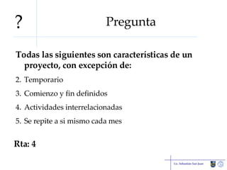 Pregunta Todas las siguientes son características de un proyecto, con excepción de: Temporario Comienzo y fin definidos Actividades interrelacionadas Se repite a si mismo cada mes Lic. Sebastián San Juan Rta: 4 ? 