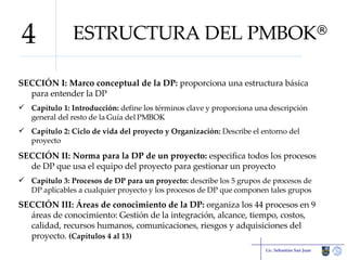 ESTRUCTURA DEL PMBOK ® SECCIÓN I: Marco conceptual de la DP:  proporciona una estructura básica para entender la DP Capítulo 1:   Introducción:  define los términos clave y proporciona una descripción general del resto de la Guía del PMBOK Capítulo 2: Ciclo de vida del proyecto y Organización:  Describe el entorno del proyecto SECCIÓN II: Norma para la DP de un proyecto:  especifica todos los procesos de DP que usa el equipo del proyecto para gestionar un proyecto Capítulo 3: Procesos de DP para un proyecto:  describe los 5 grupos de procesos de DP aplicables a cualquier proyecto y los procesos de DP que componen tales grupos SECCIÓN III: Áreas de conocimiento de la DP:  organiza los 44 procesos en 9 áreas de conocimiento: Gestión de la integración, alcance, tiempo, costos, calidad, recursos humanos, comunicaciones, riesgos y adquisiciones del proyecto.  (Capítulos 4 al 13) Lic. Sebastián San Juan 4 