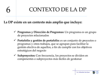 CONTEXTO DE LA DP La DP existe en un contexto más amplio que incluye: Programas y Dirección de Programas:  Un programa es un grupo de proyectos relacionados Portafolio y gestión de portafolio:  es un conjunto de proyectos o programas y otros trabajos, que se agrupan para facilitar la gestión efectiva de aquellos, a fin de cumplir con los objetivos estratégicos del negocio Subproyectos:  Con frecuencia, los proyectos se dividen en componentes o subproyectos más fáciles de gestionar Lic. Sebastián San Juan 6 