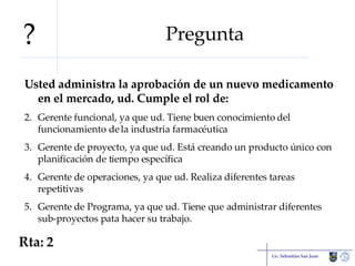 Pregunta Usted administra la aprobación de un nuevo medicamento en el mercado, ud. Cumple el rol de: Gerente funcional, ya que ud. Tiene buen conocimiento del funcionamiento de la industria farmacéutica Gerente de proyecto, ya que ud. Está creando un producto único con planificación de tiempo específica Gerente de operaciones, ya que ud. Realiza diferentes tareas repetitivas Gerente de Programa, ya que ud. Tiene que administrar diferentes sub-proyectos pata hacer su trabajo. Lic. Sebastián San Juan Rta: 2 ? 
