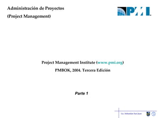 Administración de Proyectos (Project Management) Lic. Sebastián San Juan Project Management Institute ( www.pmi.org ) PMBOK, 2004. Tercera Edición Parte 1 