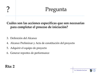 Pregunta Cuáles son las acciones específicas que son necesarias para completar el proceso de iniciación? Definición del Alcance Alcance Preliminar y Acta de constitución del proyecto Adquirir el equipo de proyecto Generar reportes de performance Lic. Sebastián San Juan Rta: 2 ? 
