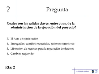 Pregunta Cuáles son las salidas claves, entre otras, de la administración de la ejecución del proyecto? El Acta de constitución Entregables, cambios requeridos, acciones correctivas Liberación de recursos para la reparación de defectos Cambios requerido Lic. Sebastián San Juan Rta: 2 ? 