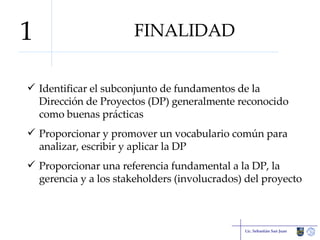 FINALIDAD Identificar el subconjunto de fundamentos de la Dirección de Proyectos (DP) generalmente reconocido como buenas prácticas Proporcionar y promover un vocabulario común para analizar, escribir y aplicar la DP Proporcionar una referencia fundamental a la DP, la gerencia y a los stakeholders (involucrados) del proyecto Lic. Sebastián San Juan 1 