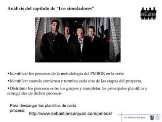 Análisis del capítulo de “Los simuladores” Lic. Sebastián San Juan Identificar los procesos de la metodología del PMBOK en la serie.  Identificar cuando comienza y termina cada una de las etapas del proyecto. Distribuir los procesos entre los grupos y completar las principales plantillas y entregables de dichos procesos http://www.sebastiansanjuan.com/pmbok/ Para descargar las plantillas de cada proceso: 