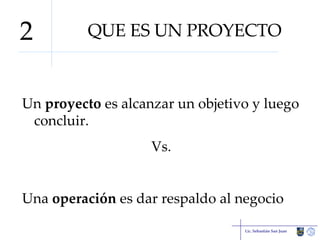 QUE ES UN PROYECTO Un  proyecto  es alcanzar un objetivo y luego concluir. Vs. Una  operación  es dar respaldo al negocio Lic. Sebastián San Juan 2 
