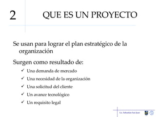 QUE ES UN PROYECTO Se usan para lograr el plan estratégico de la organización Surgen como resultado de: Una demanda de mercado Una necesidad de la organización Una solicitud del cliente Un avance tecnológico Un requisito legal Lic. Sebastián San Juan 2 