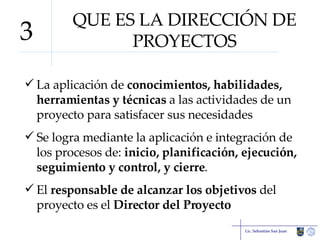 QUE ES LA DIRECCIÓN DE PROYECTOS La aplicación de  conocimientos, habilidades, herramientas y técnicas  a las actividades de un proyecto para satisfacer sus necesidades Se logra mediante la aplicación e integración de los procesos de:  inicio, planificación, ejecución, seguimiento y control, y cierre . El  responsable de alcanzar los objetivos  del proyecto es el  Director del Proyecto Lic. Sebastián San Juan 3 