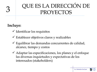 QUE ES LA DIRECCIÓN DE PROYECTOS Incluye: Identificar los requisitos Establecer objetivos claros y realizables Equilibrar las demandas concurrentes de calidad, alcance, tiempo y costos Adaptar las especificaciones, los planes y el enfoque las diversas inquietudes y expectativas de los interesados (stakeholders) Lic. Sebastián San Juan 3 