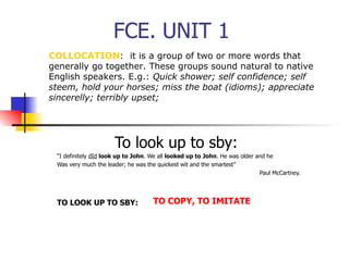 FCE. UNIT 1
COLLOCATION: it is a group of two or more words that
generally go together. These groups sound natural to native
English speakers. E.g.: Quick shower; self confidence; self
steem, hold your horses; miss the boat (idioms); appreciate
sincerelly; terribly upset;




                      To look up to sby:
 “I definitely dId look up to John. We all looked up to John. He was older and he
 Was very much the leader; he was the quickest wit and the smartest”
                                                                            Paul McCartney.




 TO LOOK UP TO SBY:                 TO COPY, TO IMITATE
 