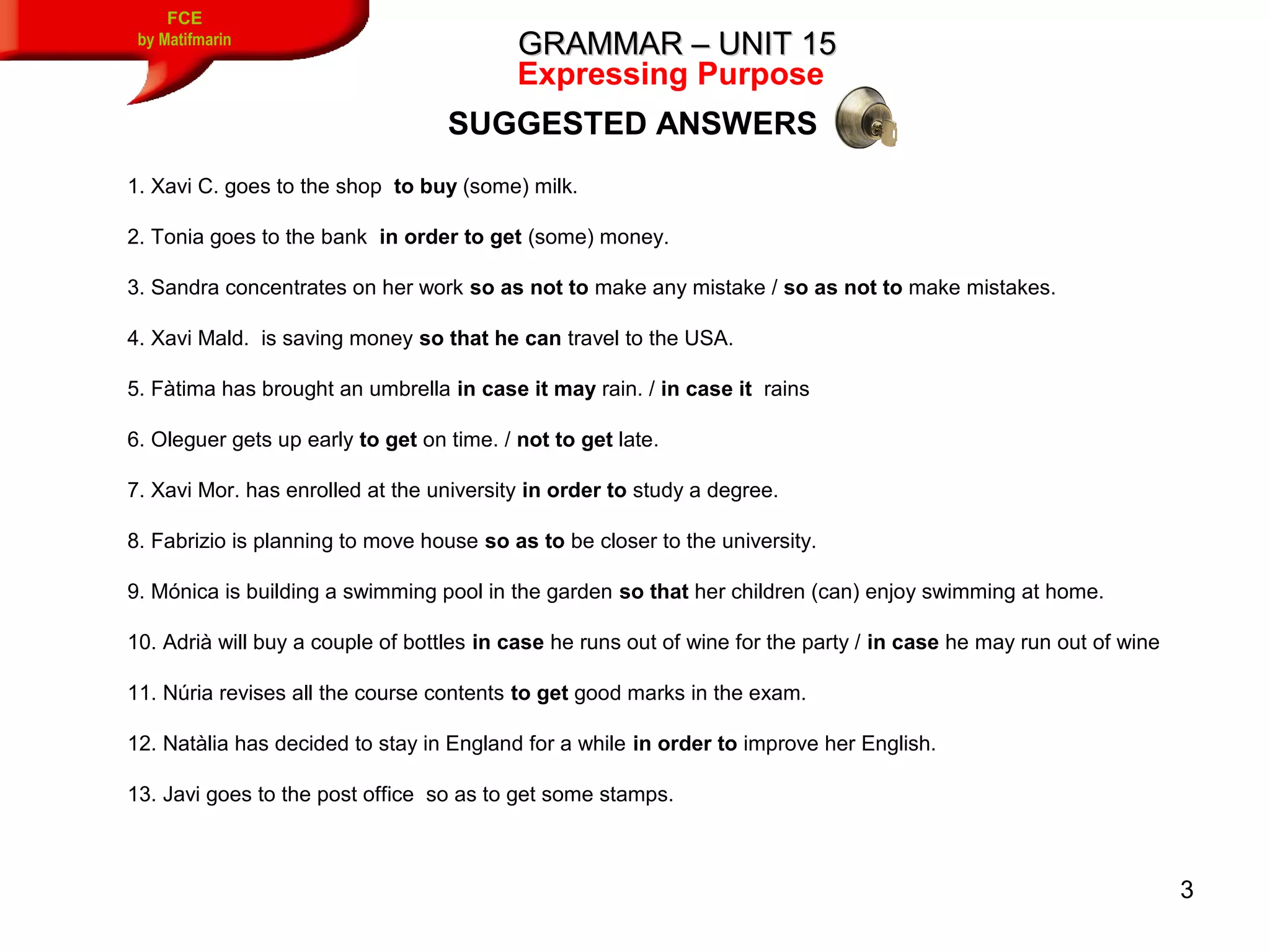 3
GRAMMAR – UNIT 15GRAMMAR – UNIT 15
FCE
by Matifmarin
Expressing Purpose
1. Xavi C. goes to the shop to buy (some) milk.
2. Tonia goes to the bank in order to get (some) money.
3. Sandra concentrates on her work so as not to make any mistake / so as not to make mistakes.
4. Xavi Mald. is saving money so that he can travel to the USA.
5. Fàtima has brought an umbrella in case it may rain. / in case it rains
6. Oleguer gets up early to get on time. / not to get late.
7. Xavi Mor. has enrolled at the university in order to study a degree.
8. Fabrizio is planning to move house so as to be closer to the university.
9. Mónica is building a swimming pool in the garden so that her children (can) enjoy swimming at home.
10. Adrià will buy a couple of bottles in case he runs out of wine for the party / in case he may run out of wine
11. Núria revises all the course contents to get good marks in the exam.
12. Natàlia has decided to stay in England for a while in order to improve her English.
13. Javi goes to the post office so as to get some stamps.
SUGGESTED ANSWERS
 