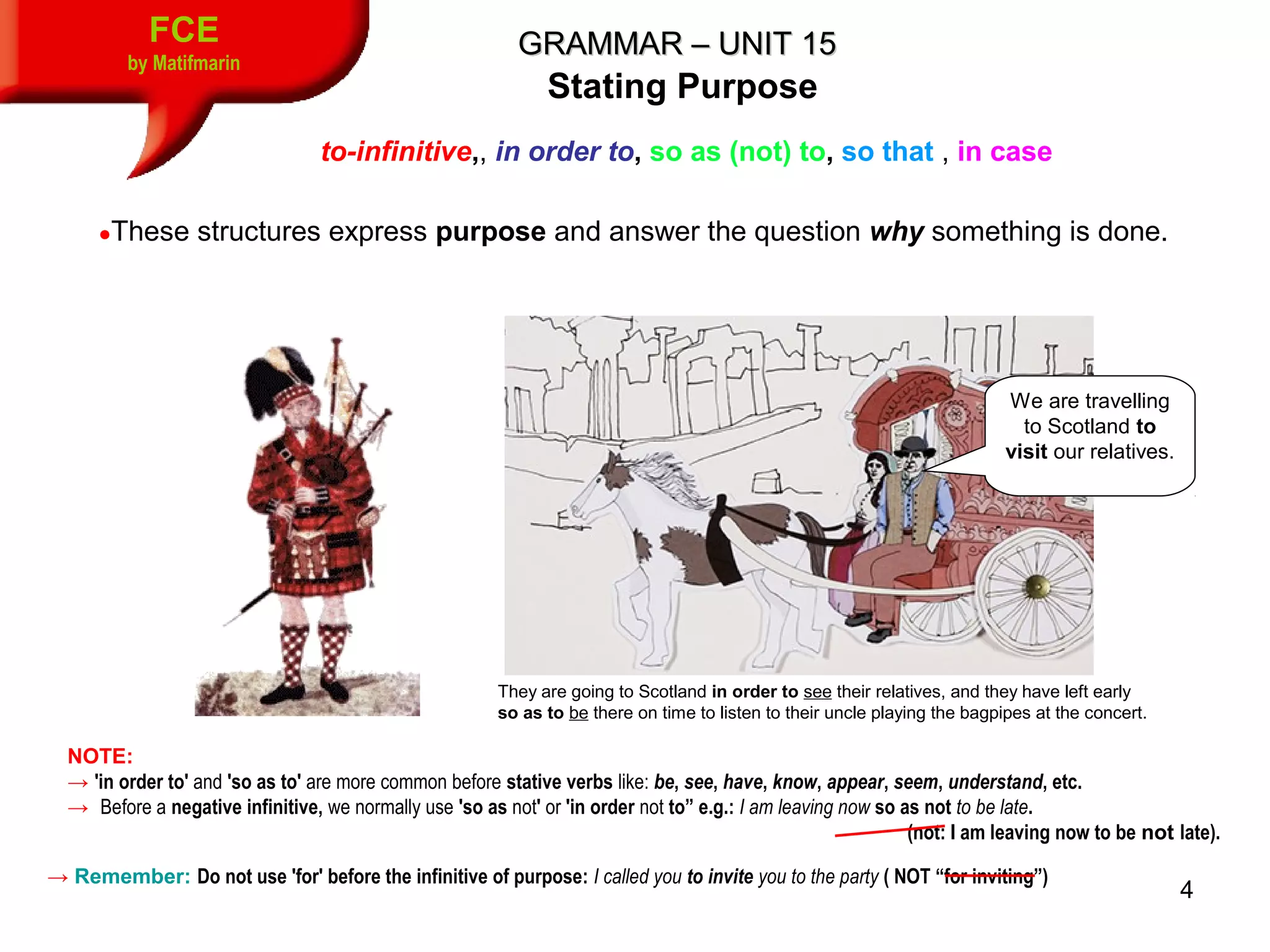4
FCE
by Matifmarin
GRAMMAR – UNIT 15GRAMMAR – UNIT 15
to-infinitive,, in order to, so as (not) to, so that , in case
Stating Purpose
●These structures express purpose and answer the question why something is done.
They are going to Scotland in order to see their relatives, and they have left early
so as to be there on time to listen to their uncle playing the bagpipes at the concert.
We are travelling
to Scotland to
visit our relatives.
NOTE:
→ 'in order to' and 'so as to' are more common before stative verbs like: be, see, have, know, appear, seem, understand, etc.
→ Before a negative infinitive, we normally use 'so as not' or 'in order not to” e.g.: I am leaving now so as not to be late.
                                                   (not: I am leaving now to be not late).
→ Remember: Do not use 'for' before the infinitive of purpose: I called you to invite you to the party ( NOT “for inviting”)
 