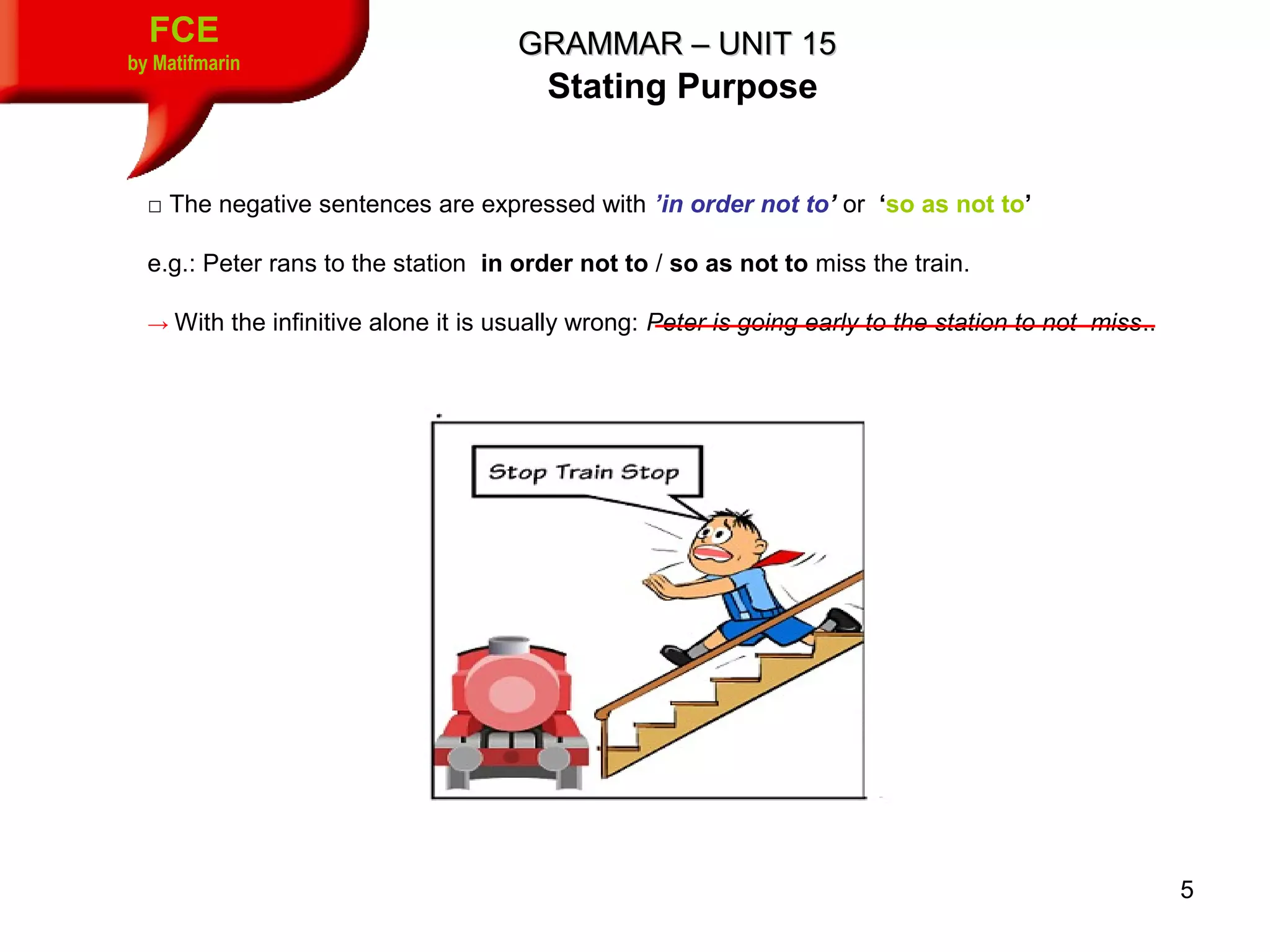 5
FCE
by Matifmarin
GRAMMAR – UNIT 15GRAMMAR – UNIT 15
Stating Purpose
□ The negative sentences are expressed with ’in order not to’ or ‘so as not to’
e.g.: Peter rans to the station in order not to / so as not to miss the train.
→ With the infinitive alone it is usually wrong: Peter is going early to the station to not miss..
 