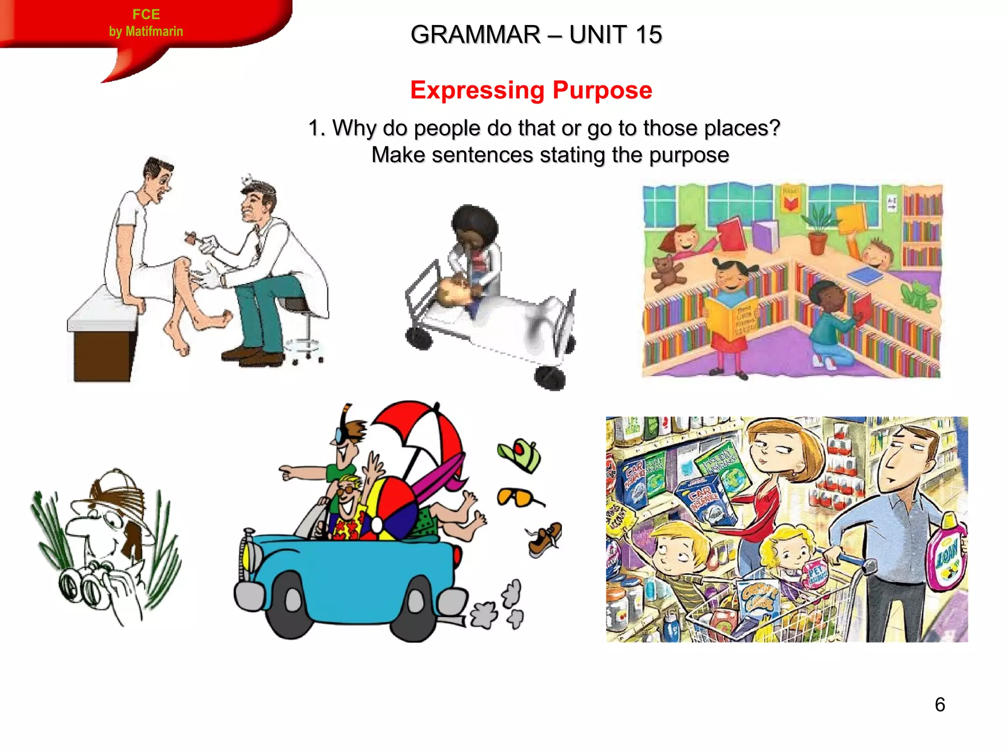 6
GRAMMAR – UNIT 15GRAMMAR – UNIT 15
FCE
by Matifmarin
Expressing Purpose
1. Why do people do that or go to those places?1. Why do people do that or go to those places?
Make sentences stating the purposeMake sentences stating the purpose
 
