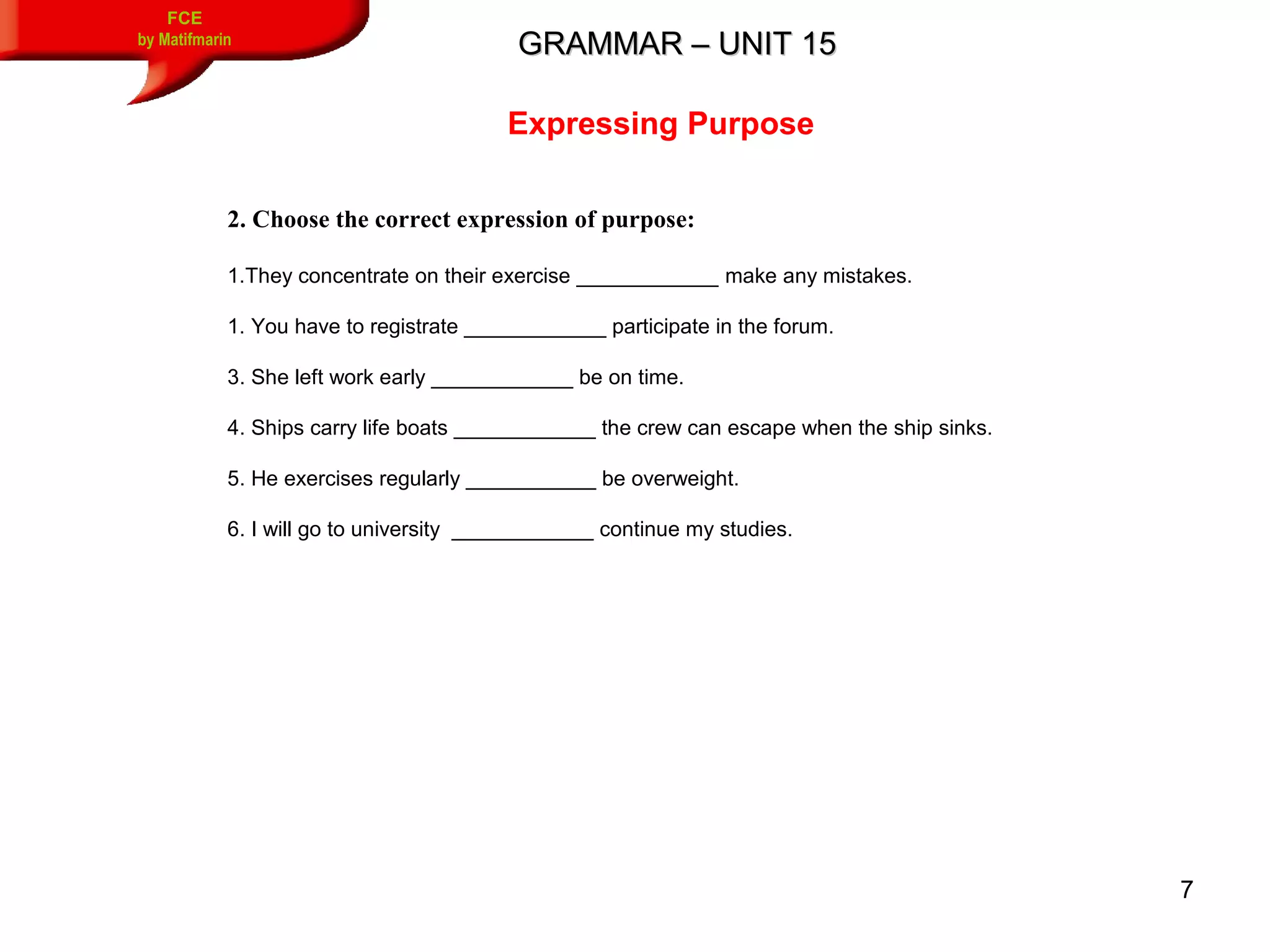 7
GRAMMAR – UNIT 15GRAMMAR – UNIT 15
FCE
by Matifmarin
Expressing Purpose
2. Choose the correct expression of purpose:
1.They concentrate on their exercise ____________ make any mistakes.
1. You have to registrate ____________ participate in the forum.
3. She left work early ____________ be on time.
4. Ships carry life boats ____________ the crew can escape when the ship sinks.
5. He exercises regularly ___________ be overweight.
6. I will go to university ____________ continue my studies.
 