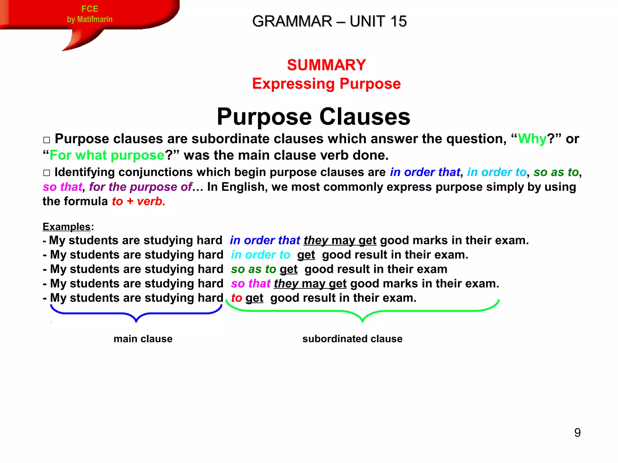 9
GRAMMAR – UNIT 15GRAMMAR – UNIT 15
FCE
by Matifmarin
SUMMARY
Expressing Purpose
Purpose Clauses
□ Purpose clauses are subordinate clauses which answer the question, “Why?” or
“For what purpose?” was the main clause verb done.
□ Identifying conjunctions which begin purpose clauses are in order that, in order to, so as to,
so that, for the purpose of… In English, we most commonly express purpose simply by using
the formula to + verb.
Examples:
- My students are studying hard in order that they may get good marks in their exam.
- My students are studying hard in order to get good result in their exam.
- My students are studying hard so as to get good result in their exam
- My students are studying hard so that they may get good marks in their exam.
- My students are studying hard to get good result in their exam.
main clause subordinated clause
 