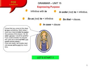 1
GRAMMAR – UNIT 15GRAMMAR – UNIT 15FCE
by Matifmarin
Expressing Purpose
LET’S START !!
Infinitive with to In order (not) to + infinitive.
So as (not) to + infinitive So that + clause.
In case + clause
I know that you come to this class
to learn something. Well, today I
need your help in order to explain
the purpose of this lesson. So, in
case I get lost, I would be grateful
if you could consider my request
and give me a hand so that I can
explain all this clearly !
If you are ready, we’d better start
now so as not to waist too much
time.
 