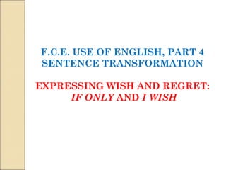 F.C.E. USE OF ENGLISH, PART 4 
SENTENCE TRANSFORMATION 
EXPRESSING WISH AND REGRET: 
IF ONLY AND I WISH 
 