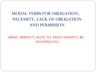 MODAL VERBS FOR OBLIGATION, 
NECESSITY, LACK OF OBLIGATION 
AND PERMISSION 
(MUST, MUSTN’T, HAVE TO, NEED/NEEDN’T, BE 
ALLOWED TO) 
 