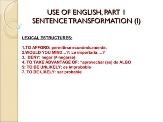 USE OF ENGLISH, PART 1USE OF ENGLISH, PART 1
SENTENCE TRANSFORMATION (I)SENTENCE TRANSFORMATION (I)
LEXICAL ESTRUCTURES:
1.TO AFFORD: permitirse económicamente.
2.WOULD YOU MIND…?: Le importaría….?
3. DENY: negar (≠ negarse)
4. TO TAKE ADVANTAGE OF: “aprovechar (se) de ALGO
5: TO BE UNLIKELY: es improbable
7. TO BE LIKELY: ser probable
 