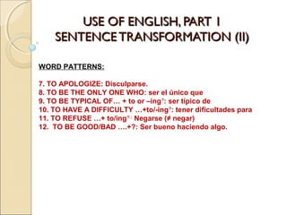 USE OF ENGLISH, PART 1USE OF ENGLISH, PART 1
SENTENCE TRANSFORMATION (II)SENTENCE TRANSFORMATION (II)
WORD PATTERNS:
7. TO APOLOGIZE: Disculparse.
8. TO BE THE ONLY ONE WHO: ser el único que
9. TO BE TYPICAL OF… + to or –ing?
: ser típico de
10. TO HAVE A DIFFICULTY …+to/-ing?
: tener dificultades para
11. TO REFUSE …+ to/ing?::
Negarse (≠ negar)
12. TO BE GOOD/BAD ….+?: Ser bueno haciendo algo.
 